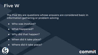 The Five Ws are questions whose answers are considered basic in
information gathering or problem solving
● Who was involved?
● What happened?
● Why did that happen?
● When did it take place?
● Where did it take place?
Five W
 