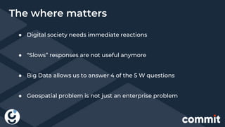 ● Digital society needs immediate reactions
● “Slows” responses are not useful anymore
● Big Data allows us to answer 4 of the 5 W questions
● Geospatial problem is not just an enterprise problem
The where matters
 