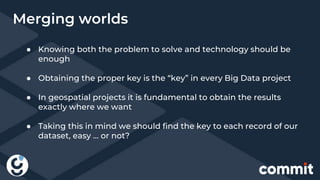 ● Knowing both the problem to solve and technology should be
enough
● Obtaining the proper key is the “key” in every Big Data project
● In geospatial projects it is fundamental to obtain the results
exactly where we want
● Taking this in mind we should find the key to each record of our
dataset, easy … or not?
Merging worlds
 