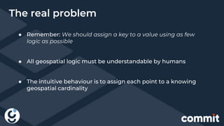 ● Remember: We should assign a key to a value using as few
logic as possible
● All geospatial logic must be understandable by humans
● The intuitive behaviour is to assign each point to a knowing
geospatial cardinality
The real problem
 