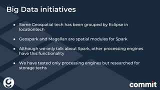● Some Geospatial tech has been grouped by Eclipse in
locationtech
● Geospark and Magellan are spatial modules for Spark
● Although we only talk about Spark, other processing engines
have this functionality
● We have tested only processing engines but researched for
storage techs
Big Data initiatives
 