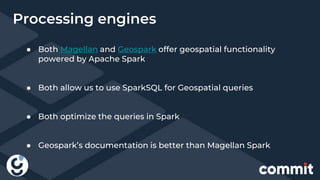 ● Both Magellan and Geospark offer geospatial functionality
powered by Apache Spark
● Both allow us to use SparkSQL for Geospatial queries
● Both optimize the queries in Spark
● Geospark’s documentation is better than Magellan Spark
Processing engines
 