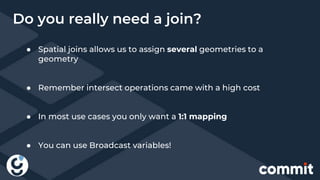 ● Spatial joins allows us to assign several geometries to a
geometry
● Remember intersect operations came with a high cost
● In most use cases you only want a 1:1 mapping
● You can use Broadcast variables!
Do you really need a join?
 