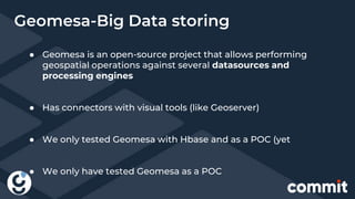 Geomesa-Big Data storing
● Geomesa is an open-source project that allows performing
geospatial operations against several datasources and
processing engines
● Has connectors with visual tools (like Geoserver)
● We only tested Geomesa with Hbase and as a POC (yet
● We only have tested Geomesa as a POC
 