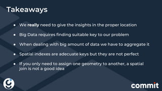 Takeaways
● We really need to give the insights in the proper location
● Big Data requires finding suitable key to our problem
● When dealing with big amount of data we have to aggregate it
● Spatial indexes are adecuate keys but they are not perfect
● If you only need to assign one geometry to another, a spatial
join is not a good idea
 