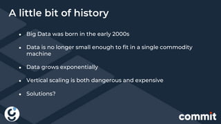 ● Big Data was born in the early 2000s
● Data is no longer small enough to fit in a single commodity
machine
● Data grows exponentially
● Vertical scaling is both dangerous and expensive
A little bit of history
● Solutions?
 