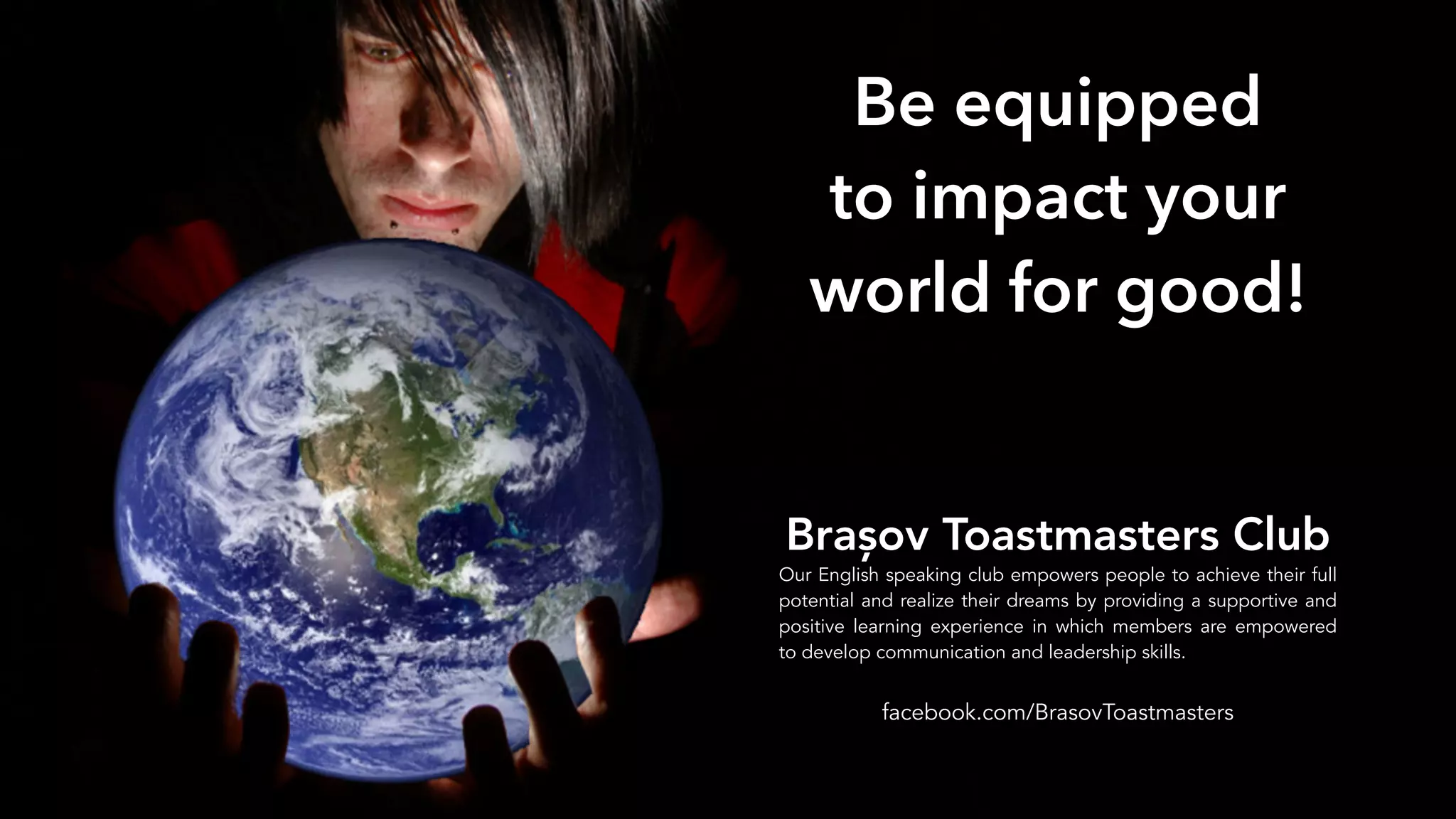 World in Hands
Be equipped
to impact your
world for good!
Brașov Toastmasters Club
Our English speaking club empowers people to achieve their full
potential and realize their dreams by providing a supportive and
positive learning experience in which members are empowered
to develop communication and leadership skills.
facebook.com/BrasovToastmasters
 