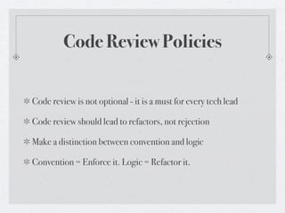 Code Review Policies


Code review is not optional - it is a must for every tech lead

Code review should lead to refactors, not rejection

Make a distinction between convention and logic

Convention = Enforce it. Logic = Refactor it.
 