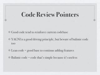 Code Review Pointers

Good code tend to reinforce current codebase

YAGNI is a good driving principle, but beware of bulimic code
too

Lean code = good base to continue adding features

Bulimic code = code that’s simple because it’s useless
 
