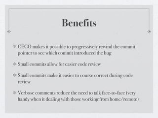 Benefits

CECO makes it possible to progressively rewind the commit
pointer to see which commit introduced the bug

Small commits allow for easier code review

Small commits make it easier to course correct during code
review

Verbose comments reduce the need to talk face-to-face (very
handy when it dealing with those working from home/remote)
 