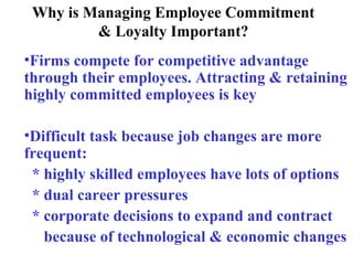 Why is Managing Employee Commitment
& Loyalty Important?
•Firms compete for competitive advantage
through their employees. Attracting & retaining
highly committed employees is key
•Difficult task because job changes are more
frequent:
* highly skilled employees have lots of options
* dual career pressures
* corporate decisions to expand and contract
because of technological & economic changes
 