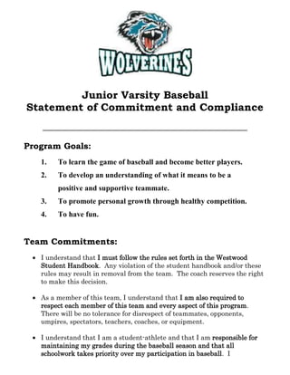  <br />Junior Varsity Baseball <br />Statement of Commitment and Compliance<br />Program Goals:<br />To learn the game of baseball and become better players.<br />To develop an understanding of what it means to be a positive and supportive teammate.<br />To promote personal growth through healthy competition.<br />To have fun.<br />Team Commitments:<br />I understand that I must follow the rules set forth in the Westwood Student Handbook.  Any violation of the student handbook and/or these rules may result in removal from the team.  The coach reserves the right to make this decision.<br />As a member of this team, I understand that I am also required to respect each member of this team and every aspect of this program.  There will be no tolerance for disrespect of teammates, opponents, umpires, spectators, teachers, coaches, or equipment.<br />I understand that I am a student-athlete and that I am responsible for maintaining my grades during the baseball season and that all schoolwork takes priority over my participation in baseball.  I understand that Coach McGunagle will accept a pass to practice from any teacher who has kept a student after school for extra help.<br />I understand that being a member of the junior varsity baseball team requires a substantial amount of time and energy.  I am expected to be on time to practice.  There are excused and unexcused absences from practices and games.  A note must accompany any excused absence from any practice or game, and it must be from a parent or guardian.  I understand that excused and unexcused absences may affect my playing time, given the sometimes short amount of time between games.  Excessive issues with attendance and/or discipline may result in my removal from the team.  I will let Coach McGunagle know in advance if I am going to be late or miss a practice or a game.<br />I am aware that practice times may vary, especially when the weather is uncooperative.  Any changes to the practice schedule will be announced as far in advance as possible so personal adjustments can be made.<br />Part of my responsibilities as a member of the junior varsity team is to ensure that all equipment is in its proper place; this includes before, during, and after games and practices.<br />I understand that during games I will be focused on the game and supportive of my teammates.<br />I will give 100% effort at all times (practice and games).<br />I understand that Coach McGunagle will be available to discuss any baseball or non-baseball related items at appropriate times; this includes before, during, and after school.  Open communication between all individuals involved with the team is an essential ingredient to the success of the baseball program.<br />If I do not have the proper equipment (cleats/sneakers, uniform/practice gear, hat, glove, etc.), I will not be playing that day (practice or games).<br />I will be dressed and ready to play BEFORE getting on the bus for every game.<br />I will make it my goal to improve individually as a player and to always support the interest of the team above all else.  I will strive to be a positive role-model for my team, my school, and my community.<br />