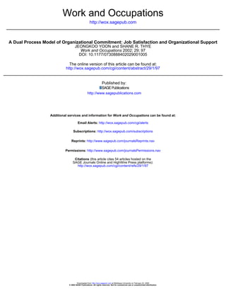 Work and Occupations
                                                    http://wox.sagepub.com



A Dual Process Model of Organizational Commitment: Job Satisfaction and Organizational Support
                                   JEONGKOO YOON and SHANE R. THYE
                                      Work and Occupations 2002; 29; 97
                                     DOI: 10.1177/0730888402029001005

                             The online version of this article can be found at:
                           http://wox.sagepub.com/cgi/content/abstract/29/1/97


                                                                 Published by:

                                                 http://www.sagepublications.com




                  Additional services and information for Work and Occupations can be found at:

                                      Email Alerts: http://wox.sagepub.com/cgi/alerts

                                 Subscriptions: http://wox.sagepub.com/subscriptions

                               Reprints: http://www.sagepub.com/journalsReprints.nav

                           Permissions: http://www.sagepub.com/journalsPermissions.nav

                                  Citations (this article cites 54 articles hosted on the
                                 SAGE Journals Online and HighWire Press platforms):
                                   http://wox.sagepub.com/cgi/content/refs/29/1/97




                                     Downloaded from http://wox.sagepub.com at Middlesex University on February 22, 2008
                             © 2002 SAGE Publications. All rights reserved. Not for commercial use or unauthorized distribution.
 
