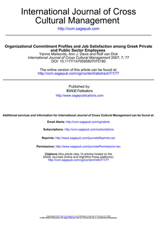 International Journal of Cross
                Cultural Management
                                                http://ccm.sagepub.com



 Organizational Commitment Profiles and Job Satisfaction among Greek Private
                       and Public Sector Employees
                        Yannis Markovits, Ann J. Davis and Rolf van Dick
                 International Journal of Cross Cultural Management 2007; 7; 77
                                DOI: 10.1177/1470595807075180

                         The online version of this article can be found at:
                        http://ccm.sagepub.com/cgi/content/abstract/7/1/77


                                                              Published by:

                                              http://www.sagepublications.com




Additional services and information for International Journal of Cross Cultural Management can be found at:

                                   Email Alerts: http://ccm.sagepub.com/cgi/alerts

                              Subscriptions: http://ccm.sagepub.com/subscriptions

                            Reprints: http://www.sagepub.com/journalsReprints.nav

                       Permissions: http://www.sagepub.com/journalsPermissions.nav

                               Citations (this article cites 14 articles hosted on the
                              SAGE Journals Online and HighWire Press platforms):
                                 http://ccm.sagepub.com/cgi/content/refs/7/1/77




                                  Downloaded from http://ccm.sagepub.com at Middlesex University on February 22, 2008
                          © 2007 SAGE Publications. All rights reserved. Not for commercial use or unauthorized distribution.
 
