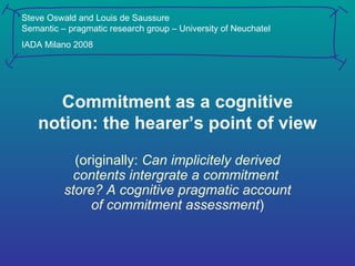 Commitment as a cognitive notion: the hearer’s point of view (originally:  Can implicitely derived contents intergrate a commitment  store? A cognitive pragmatic account of commitment assessment ) Steve Oswald and Louis de Saussure Semantic – pragmatic research group – University of Neuchatel IADA Milano 2008 