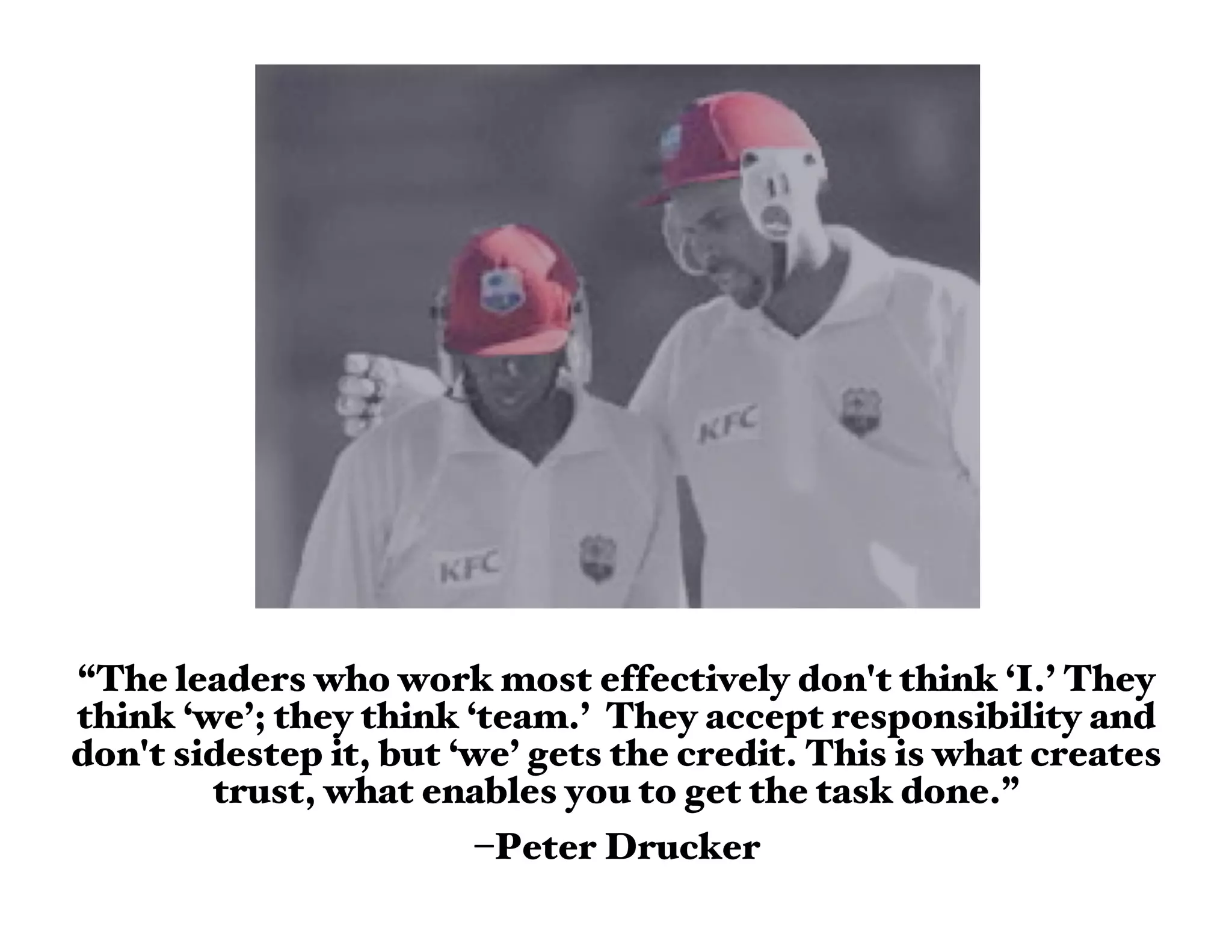 “The leaders who work most effectively don't think ‘I.’ They
think ‘we’; they think ‘team.’ They accept responsibility and
don't sidestep it, but ‘we’ gets the credit. This is what creates
        trust, what enables you to get the task done.”
                        –Peter Drucker
 