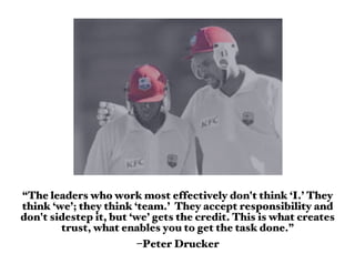 “The leaders who work most effectively don't think ‘I.’ They
think ‘we’; they think ‘team.’ They accept responsibility and
don't sidestep it, but ‘we’ gets the credit. This is what creates
        trust, what enables you to get the task done.”
                        –Peter Drucker
 