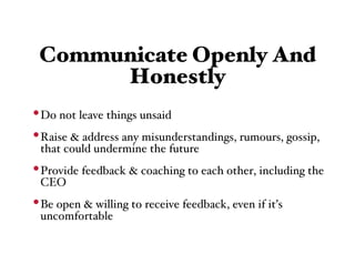 Communicate Openly And
      Honestly
• Do not leave things unsaid
• Raise & address any misunderstandings, rumours, gossip,
 that could undermine the future
• Provide feedback & coaching to each other, including the
 CEO
• Be open & willing to receive feedback, even if it’s
 uncomfortable
 