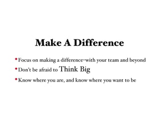 Make A Difference
• Focus on making a difference–with your team and beyond
• Don’t be afraid to Think Big
• Know where you are, and know where you want to be
 