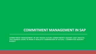 COMMITMENT MANAGEMENT IN SAP
COMMITMENT MANAGEMENT IN SAP TRACKS FUTURE COMMITMENTS AGAINST COST OBJECTS;
THIS ENABLES USERS TO MAKE A REALISTIC COMPARISON OF ACTUAL + COMMITTED AGAINST
BUDGET
 
