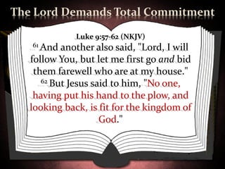 The Lord Demands Total Commitment

              Luke 9:57-62 (NKJV)
   61 And  another also said, "Lord, I will
   follow You, but let me first go and bid
    them farewell who are at my house."
      62 But Jesus said to him, "No one,

    having put his hand to the plow, and
   looking back, is fit for the kingdom of
                     God."
 
