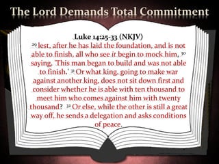 The Lord Demands Total Commitment

                      Luke 14:25-33 (NKJV)
    29 lest, after he has laid the foundation, and is not

    able to finish, all who see it begin to mock him, 30
    saying, 'This man began to build and was not able
        to finish.' 31 Or what king, going to make war
     against another king, does not sit down first and
     consider whether he is able with ten thousand to
      meet him who comes against him with twenty
   thousand? 32 Or else, while the other is still a great
   way off, he sends a delegation and asks conditions
                            of peace.
 