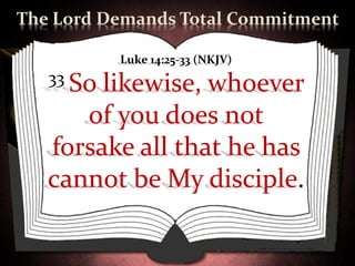 The Lord Demands Total Commitment

           Luke 14:25-33 (NKJV)
   33 Solikewise, whoever
      of you does not
   forsake all that he has
   cannot be My disciple.
 