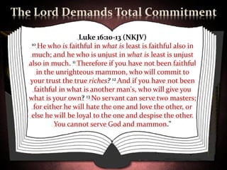 The Lord Demands Total Commitment

                    Luke 16:10-13 (NKJV)
   10 He who is faithful in what is least is faithful also in

   much; and he who is unjust in what is least is unjust
  also in much. 11 Therefore if you have not been faithful
     in the unrighteous mammon, who will commit to
  your trust the true riches? 12 And if you have not been
    faithful in what is another man's, who will give you
  what is your own? 13 No servant can serve two masters;
    for either he will hate the one and love the other, or
   else he will be loyal to the one and despise the other.
            You cannot serve God and mammon."
 