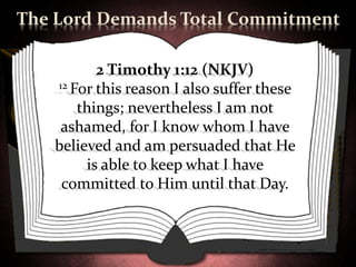The Lord Demands Total Commitment

          2 Timothy 1:12 (NKJV)
   12 For this reason I also suffer these

       things; nevertheless I am not
    ashamed, for I know whom I have
   believed and am persuaded that He
        is able to keep what I have
    committed to Him until that Day.
 