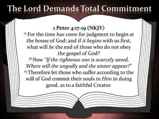 The Lord Demands Total Commitment

                  1 Peter 4:17-19 (NKJV)
   17 For the time has come for judgment to begin at

     the house of God; and if it begins with us first,
     what will be the end of those who do not obey
                    the gospel of God?
      18 Now "If the righteous one is scarcely saved,

     Where will the ungodly and the sinner appear?"
   19 Therefore let those who suffer according to the

     will of God commit their souls to Him in doing
               good, as to a faithful Creator.
 