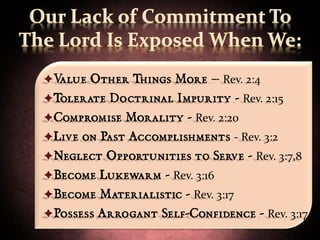 Value Other Things More – Rev. 2:4
Tolerate Doctrinal Impurity - Rev. 2:15
Compromise Morality - Rev. 2:20
Live on Past Accomplishments - Rev. 3:2
Neglect Opportunities to Serve - Rev. 3:7,8
Become Lukewarm - Rev. 3:16
Become Materialistic - Rev. 3:17
Possess Arrogant Self-Confidence - Rev. 3:17
 