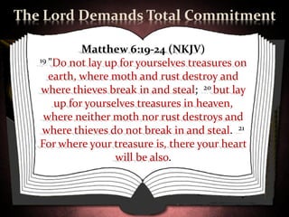 The Lord Demands Total Commitment

             Matthew 6:19-24 (NKJV)
   19 "Do not lay up for yourselves treasures on

      earth, where moth and rust destroy and
    where thieves break in and steal; 20 but lay
       up for yourselves treasures in heaven,
    where neither moth nor rust destroys and
    where thieves do not break in and steal. 21
   For where your treasure is, there your heart
                    will be also.
 