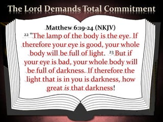 The Lord Demands Total Commitment

             Matthew 6:19-24 (NKJV)
   22 "The  lamp of the body is the eye. If
   therefore your eye is good, your whole
       body will be full of light. 23 But if
    your eye is bad, your whole body will
     be full of darkness. If therefore the
     light that is in you is darkness, how
            great is that darkness!
 
