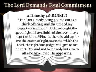 The Lord Demands Total Commitment

             2 Timothy 4:6-8 (NKJV)
     6 For I am already being poured out as a
        drink offering, and the time of my
     departure is at hand. 7 I have fought the
    good fight, I have finished the race, I have
    kept the faith. 8 Finally, there is laid up for
    me the crown of righteousness, which the
     Lord, the righteous Judge, will give to me
    on that Day, and not to me only but also to
        all who have loved His appearing.
 