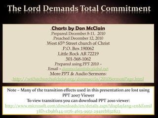 The Lord Demands Total Commitment

                         Charts by Don McClain
                         Prepared December 8-11, 2010
                          Preached December 12, 2010
                       West 65th Street church of Christ
                               P.O. Box 190062
                            Little Rock AR 72219
                                 501-568-1062
                         Prepared using PPT 2010 –
                       Email – donmcclain@sbcglobal.net
                     More PPT & Audio Sermons:
    http://w65stchurchofchrist.org/donmaccla/2010SermonPage.html

 Note – Many of the transition effects used in this presentation are lost using
                              PPT 2007 Viewer
          To view transitions you can download PPT 2010 viewer:
http://www.microsoft.com/downloads/en/details.aspx?displaylang=en&Famil
                yID=cb9bf144-1076-4615-9951-294eeb832823                       27
 