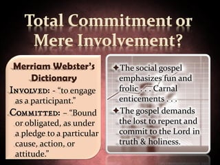 Merriam Webster’s          The social gospel
    Dictionary               emphasizes fun and
Involved: - “to engage       frolic . . . Carnal
 as a participant.”          enticements . . .
Committed: – “Bound         The gospel demands
 or obligated, as under      the lost to repent and
 a pledge to a particular    commit to the Lord in
 cause, action, or           truth & holiness.
 attitude.”
 