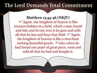 The Lord Demands Total Commitment

           Matthew 13:44-46 (NKJV)
      44 "Again,  the kingdom of heaven is like
   treasure hidden in a field, which a man found
    and hid; and for joy over it he goes and sells
    all that he has and buys that field. 45 "Again,
     the kingdom of heaven is like a merchant
     seeking beautiful pearls, 46 who, when he
    had found one pearl of great price, went and
          sold all that he had and bought it.
 