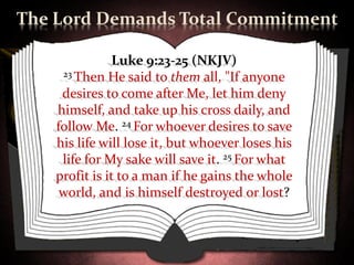 The Lord Demands Total Commitment

               Luke 9:23-25 (NKJV)
     23 Then He said to them all, "If anyone

     desires to come after Me, let him deny
    himself, and take up his cross daily, and
    follow Me. 24 For whoever desires to save
    his life will lose it, but whoever loses his
     life for My sake will save it. 25 For what
    profit is it to a man if he gains the whole
     world, and is himself destroyed or lost?
 