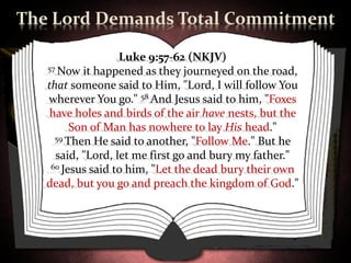 The Lord Demands Total Commitment

                   Luke 9:57-62 (NKJV)
   57 Now it happened as they journeyed on the road,

   that someone said to Him, "Lord, I will follow You
   wherever You go." 58 And Jesus said to him, "Foxes
    have holes and birds of the air have nests, but the
         Son of Man has nowhere to lay His head."
     59 Then He said to another, "Follow Me." But he

     said, "Lord, let me first go and bury my father."
    60 Jesus said to him, "Let the dead bury their own

   dead, but you go and preach the kingdom of God."
 