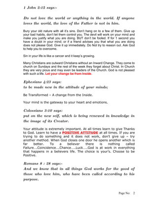 1 John 2:15 says:-

Do not love the world or anything in the world. If anyone
loves the world, the love of the Father is not in him.

Bury your old nature with all it’s sins. Don’t hang on to a few of them. Give up
your bad habits, don’t let them control you. The devil will work on your mind and
make you justify what you are doing. BUT don’t be fooled. If for 1 second you
have a doubt in your mind; or if a friend advises you that what you are doing
does not please God. Give it up immediately. Do Not try to reason out. Ask God
to help you to overcome.

Sin in your life is like a cancer and it keep’s growing.

Many Christians are outward Christians without an Inward Change. They come to
church on Sundays and the rest of the week they forget about Christ. In Church
they are very pious and may even be leaders of the Church. God is not pleased
with such a life. Let your change be from Inside.

Ephesians 4:23 says:
to be made new in the attitude of your minds;

Be Transformed – A change from the Inside.

Your mind is the gateway to your heart and emotions.

Colossians 3:10 says:
put on the new self, which is being renewed in knowledge in
the image of its Creator.

Your attitude is extremely important. At all times learn to give Thanks
to God. Learn to have a POSITIVE ATTITUDE at all times. If you are
trying to do something and it does not work, don’t give up – try
another method. When God closes one door he opens another which is
far    better.    To   a    believer   there     is    nothing    called
Failure….Coincidence….Chance…..Luck…..God is at work in everything
that happens in a believers life. The choice is your’s. Choose to be
Positive.

Romans 8 : 28 says:-
And we know that in all things God works for the good of
those who love him, who have been called according to his
purpose.


                                                                     Page No: 2
 