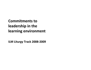 Commitments to
leadership in the
learning environment

ILM Liturgy Track 2008-2009
 