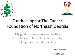 Fundraising for The Cancer
Foundation of Northeast Georgia
     My goal is to raise money for this
   foundation to help those in need. By
      selling t-shirts and bracelets.

                                Sarah Dunaway

                                Mrs.Maxwell
 