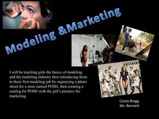 I will be teaching girls the basics of modeling
and the modeling industry then introducing them
to there first modeling job by organizing a photo
shoot for a store named POSH, then creating a
catalog for POSH with the girl’s pictures for
marketing.
                                                    Casey Bragg
                                                    Ms. Bennett
 