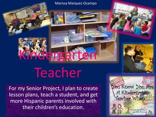 Marissa Marquez-Ocampo




    Kindergarten
       Teacher
For my Senior Project, I plan to create
lesson plans, teach a student, and get
 more Hispanic parents involved with
      their children’s education.
 