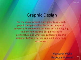 Graphic Design
  For my senior project, I am going to research
   graphic design and find better techniques to
advertise for someone’s business. Also, I am going
      to learn how graphic design relates to
  architecture and what is required of a graphic
  designer before a person can build something
                   accurately.



                                   Margaret Wylie
                                  Rebecca Maxwell
 