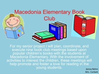 Macedonia Elementary Book
Club
For my senior project I will plan, coordinate, and
execute nine book club meetings based upon
popular children’s books with the students at
Macedonia Elementary. With the involvement of
activities to interest the children, these meetings will
help promote and foster a love for reading in the
young students. Jenna Rehm
Mrs. Corbett
 