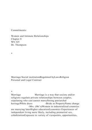 Commitments:
Women and Intimate Relationships
Chapter 8
WS 325
Dr. Thompson
*
Marriage Social institutionRegulated byLawsReligion
Personal and Legal Contract
*
Marriage Marriage is a way that society and/or
religions regulate private relationships between couples,
stipulating who can/cannot marryStrong patriarchal
heritageWhite dress -Bride as PropertyName change
-Mrs. (Mr’s)Women in industrialized countries
are marrying laterHigher educationEconomics Experiences of
independent living more likely, including premarital sex,
cohabitationExposure to variety of viewpoints, opportunities,
 