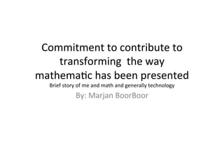 Commitment	
  to	
  contribute	
  to	
  
transforming	
  	
  the	
  way	
  
mathema4c	
  has	
  been	
  presented	
  	
  
Brief	
  story	
  of	
  me	
  and	
  math	
  and	
  generally	
  technology	
  
By:	
  Marjan	
  BoorBoor	
  
	
  
 