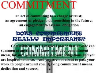 COMMITMENT
an act of committing to a charge or trust;
an agreement or pledge to do something in the future;
an engagement to assume obligation
DOES COMMITMENT
REALLY IMPORTANT?
Commitment isn't a magical power that anyone can
summon at anytime. If know what does commitment
mean, for sure you are able to do your obligations and you
are inspired to do so. And you are not about to pass your
work to people around you. Having commitment means
dedication and success.
 