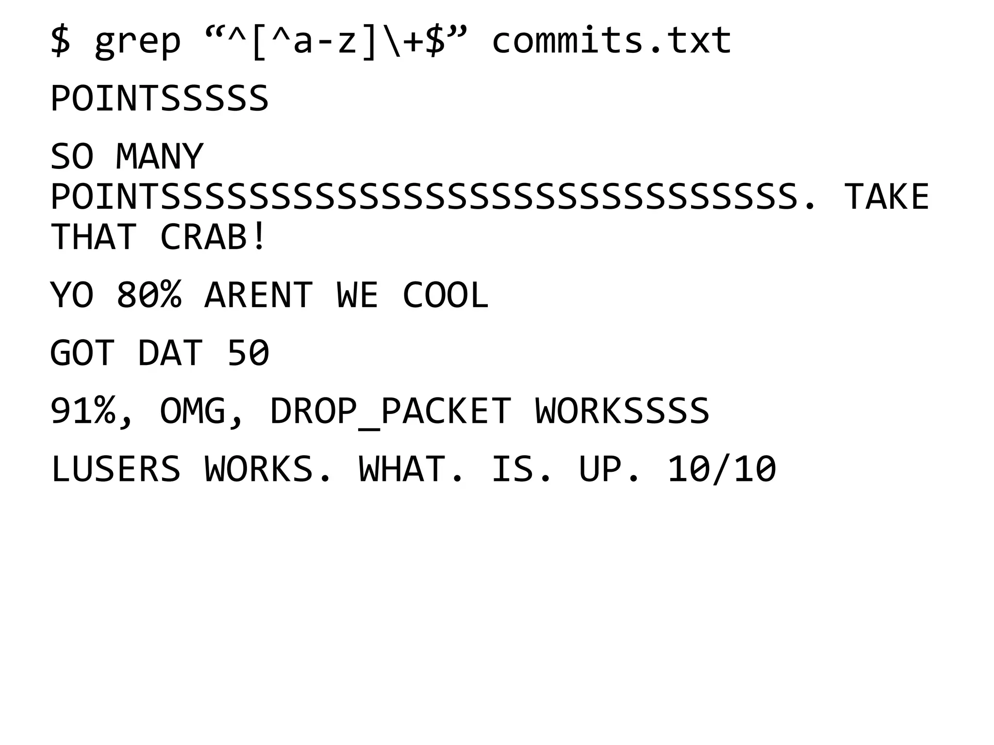 $ grep “^[^a-z]+$” commits.txt
POINTSSSSS
SO MANY
POINTSSSSSSSSSSSSSSSSSSSSSSSSSSSSS. TAKE
THAT CRAB!
YO 80% ARENT WE COOL
GOT DAT 50
91%, OMG, DROP_PACKET WORKSSSS
LUSERS WORKS. WHAT. IS. UP. 10/10
 